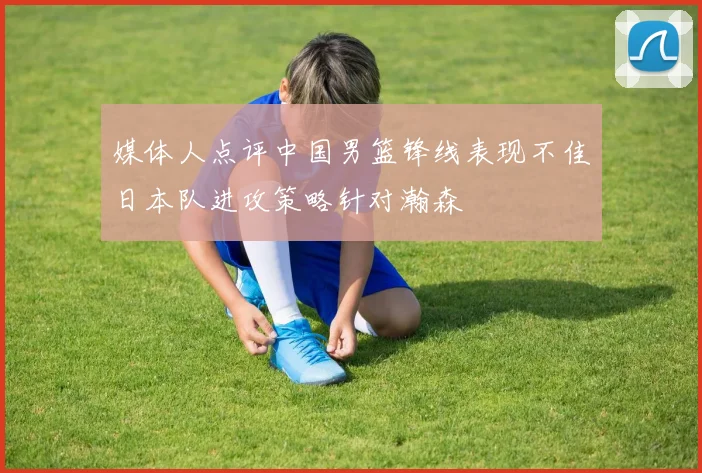 媒体人点评中国男篮锋线表现不佳日本队进攻策略针对瀚森