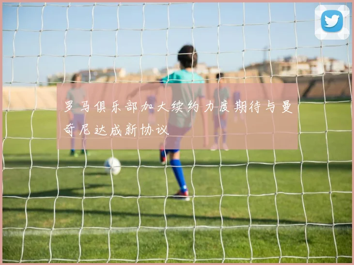 罗马俱乐部加大续约力度期待与曼奇尼达成新协议